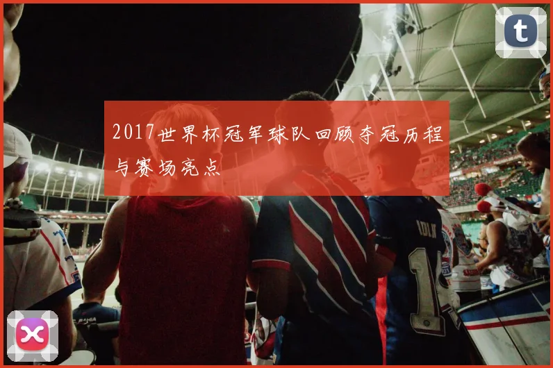 2017世界杯冠军球队回顾夺冠历程与赛场亮点