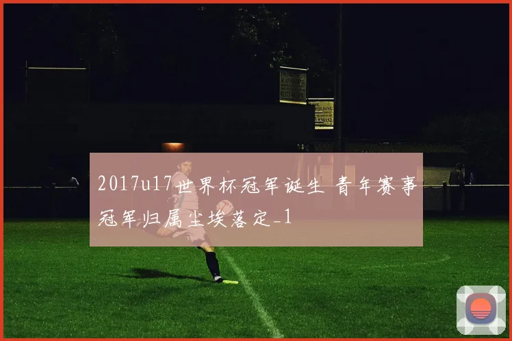 2017u17世界杯冠军诞生 青年赛事冠军归属尘埃落定_1